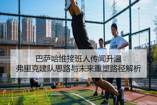 巴萨哈维接班人传闻升温 弗里克建队思路与未来重塑路径解析（kaiyun）