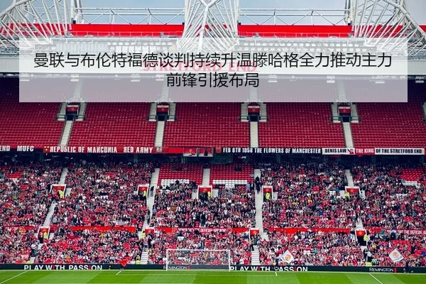 曼联与布伦特福德谈判持续升温滕哈格全力推动主力前锋引援布局（kaiyun）